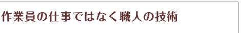 作業員の仕事ではなく職人の技術